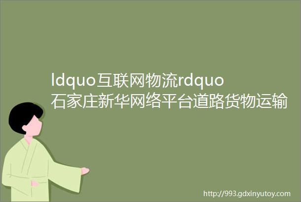 ldquo互联网物流rdquo石家庄新华网络平台道路货物运输经营产业园区揭牌